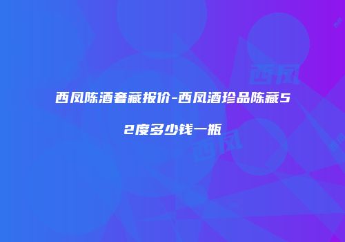 西凤陈酒奢藏报价-西凤酒珍品陈藏52度多少钱一瓶