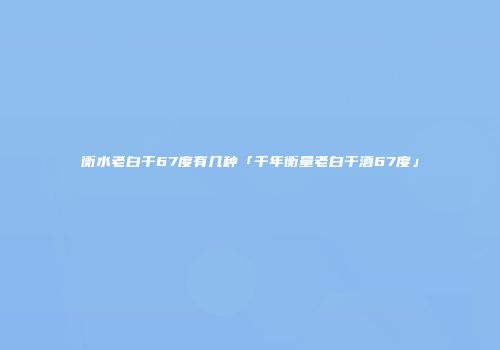衡水老白干67度有几种「千年衡量老白干酒67度」