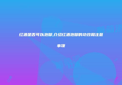 红酒是否可以泡脚,介绍红酒泡脚的功效和注意事项