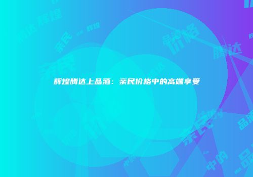 辉煌腾达上品酒：亲民价格中的高端享受