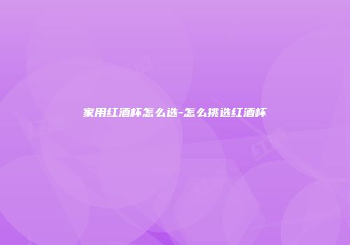 家用红酒杯怎么选-怎么挑选红酒杯