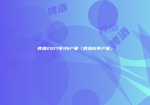 啤酒2017年1月产量「啤酒历年产量」