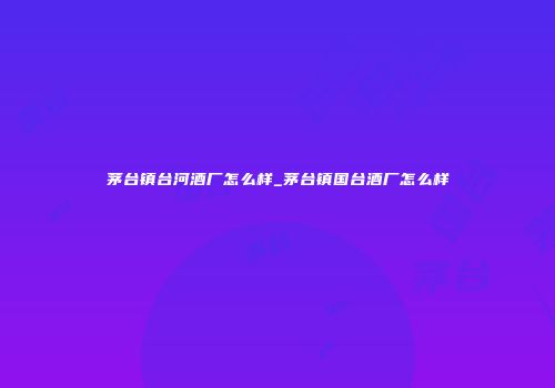 茅台镇台河酒厂怎么样_茅台镇国台酒厂怎么样