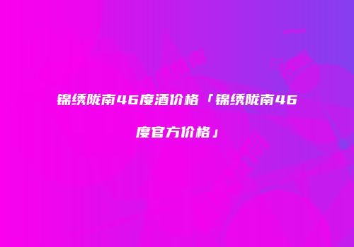 锦绣陇南46度酒价格「锦绣陇南46度官方价格」