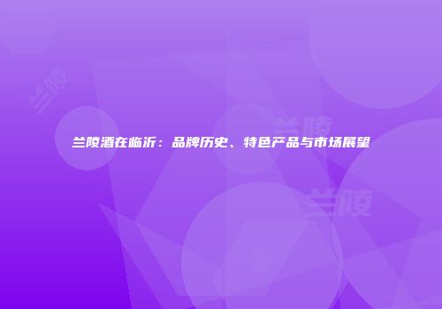 兰陵酒在临沂：品牌历史、特色产品与市场展望