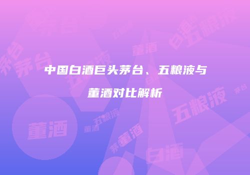 中国白酒巨头茅台、五粮液与董酒对比解析