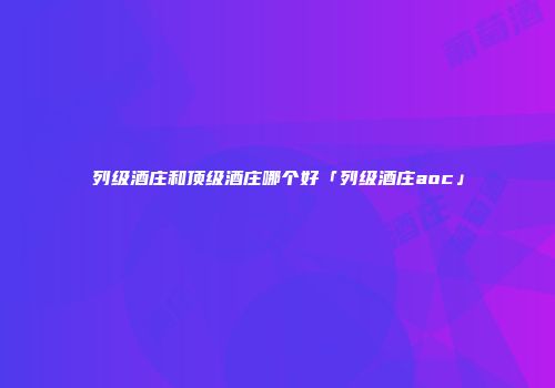 列级酒庄和顶级酒庄哪个好「列级酒庄aoc」