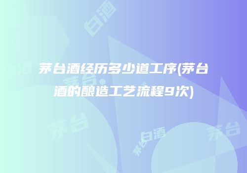 茅台酒经历多少道工序(茅台酒的酿造工艺流程9次)
