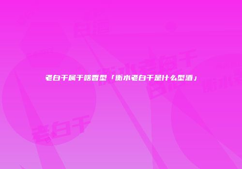老白干属于啥香型「衡水老白干是什么型酒」