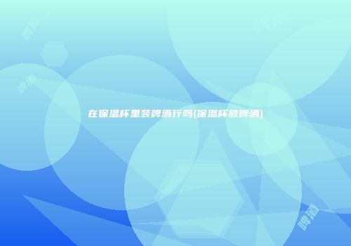 在保温杯里装啤酒行吗(保温杯放啤酒)