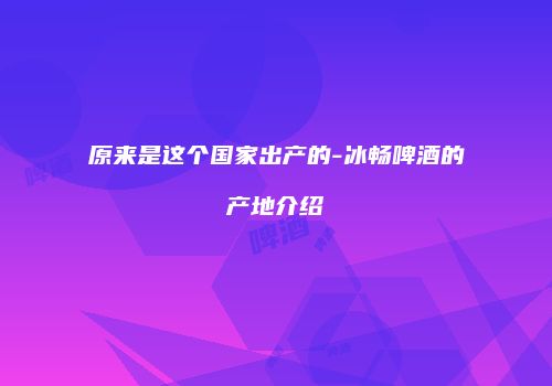 原来是这个国家出产的-冰畅啤酒的产地介绍