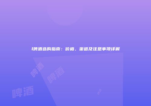 l啤酒选购指南：价格、渠道及注意事项详解