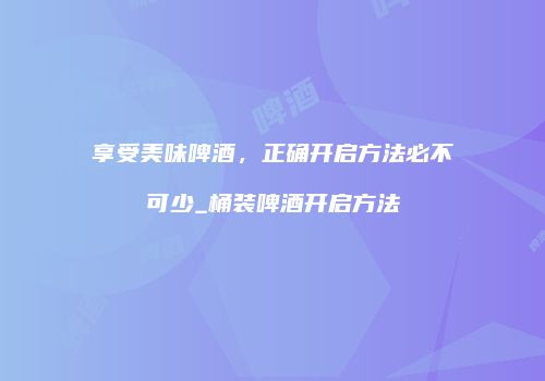 享受美味啤酒，正确开启方法必不可少_桶装啤酒开启方法