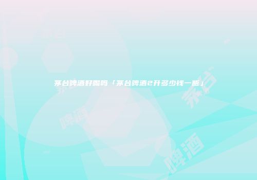 茅台啤酒好喝吗「茅台啤酒2升多少钱一瓶」