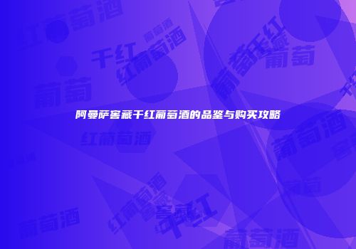 阿曼萨窖藏干红葡萄酒的品鉴与购买攻略