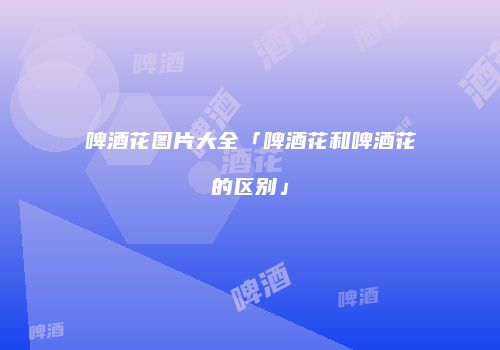 啤酒花图片大全「啤酒花和啤酒花的区别」
