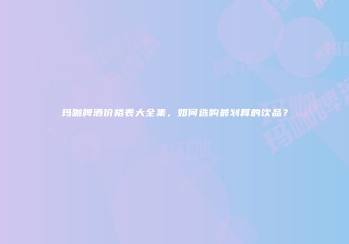 玛咖啤酒价格表大全集，如何选购最划算的饮品？