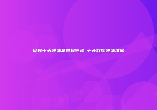 世界十大啤酒品牌排行榜-十大好喝啤酒排名