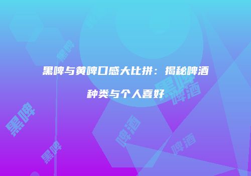 黑啤与黄啤口感大比拼：揭秘啤酒种类与个人喜好