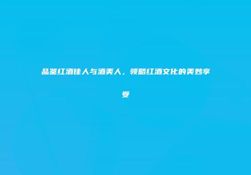 品鉴红酒佳人与酒美人，领略红酒文化的美妙享受