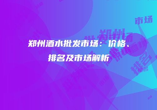 郑州酒水批发市场：价格、排名及市场解析