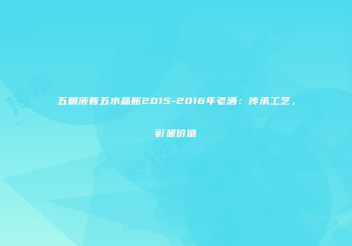 五粮液普五水晶瓶2015-2016年老酒：传承工艺，彰显价值