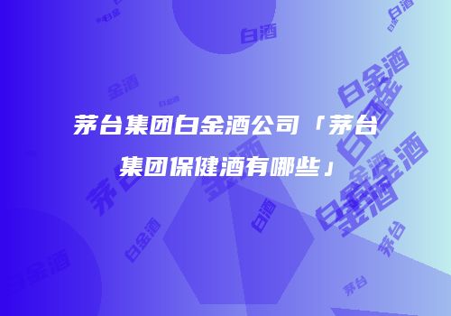 茅台集团白金酒公司「茅台集团保健酒有哪些」