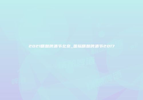 2021精酿啤酒节北京_国际精酿啤酒节2017
