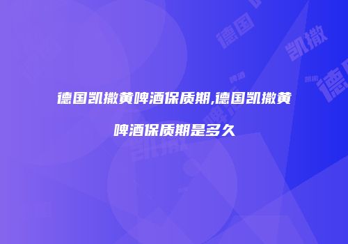 德国凯撒黄啤酒保质期,德国凯撒黄啤酒保质期是多久