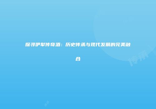 探寻伊犁传奇酒：历史传承与现代发展的完美融合