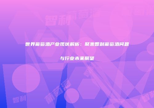 世界葡萄酒产业现状解析：聚焦智利葡萄酒问题与行业未来展望