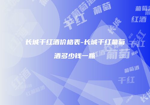 长城干红酒价格表-长城干红葡萄酒多少钱一瓶