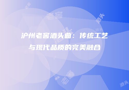 沪州老窖酒头曲：传统工艺与现代品质的完美融合