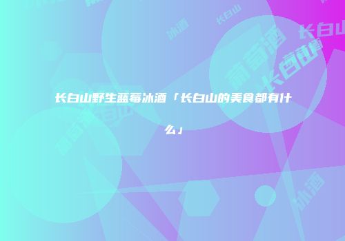 长白山野生蓝莓冰酒「长白山的美食都有什么」