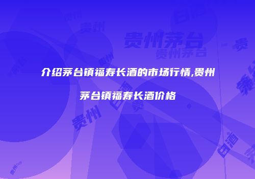 介绍茅台镇福寿长酒的市场行情,贵州茅台镇福寿长酒价格