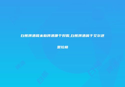 白熊啤酒和米勒啤酒哪个好喝,白熊啤酒属于艾尔还是拉格
