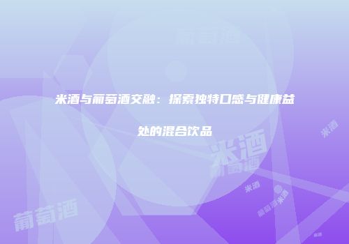 米酒与葡萄酒交融：探索独特口感与健康益处的混合饮品