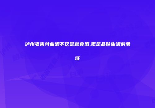 泸州老窖特曲酒不仅是粮食酒,更是品味生活的象征