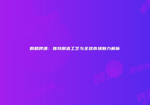 麒麟啤酒：独特酿造工艺与全球市场魅力解析