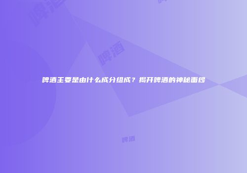 啤酒主要是由什么成分组成？揭开啤酒的神秘面纱