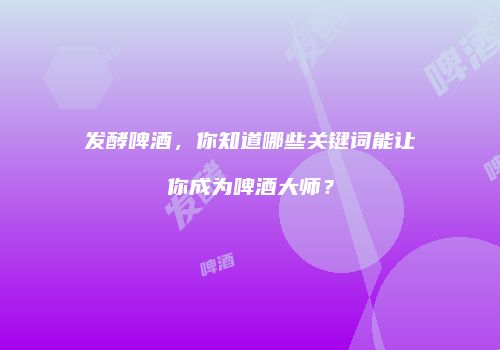 发酵啤酒，你知道哪些关键词能让你成为啤酒大师？