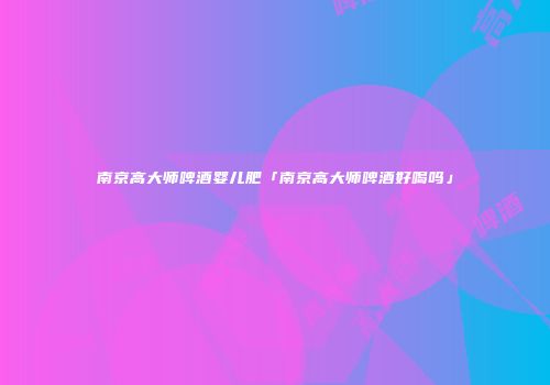 南京高大师啤酒婴儿肥「南京高大师啤酒好喝吗」