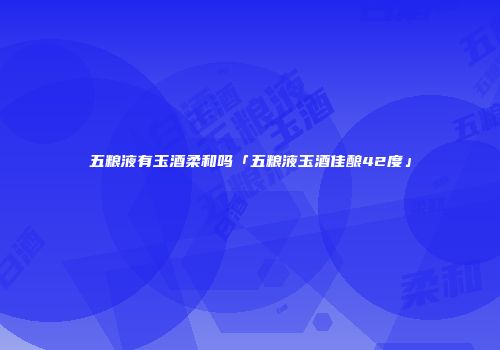 五粮液有玉酒柔和吗「五粮液玉酒佳酿42度」