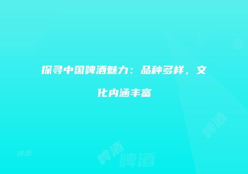 探寻中国啤酒魅力：品种多样，文化内涵丰富