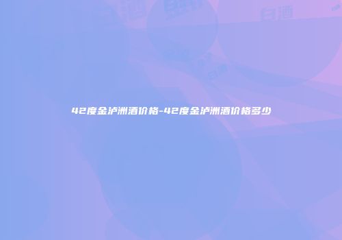 42度金泸洲酒价格-42度金泸洲酒价格多少