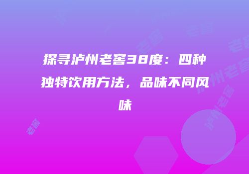 探寻泸州老窖38度：四种独特饮用方法，品味不同风味