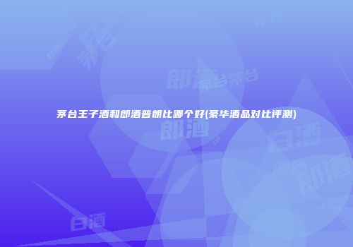 茅台王子酒和郎酒普朗比哪个好(豪华酒品对比评测)