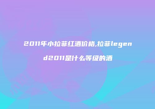 2011年小拉菲红酒价格,拉菲legend2011是什么等级的酒