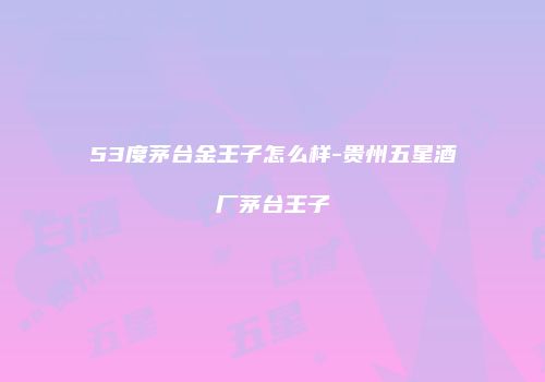 53度茅台金王子怎么样-贵州五星酒厂茅台王子