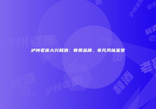 泸州老窖大兴和酒：尊贵品质，非凡风味鉴赏
